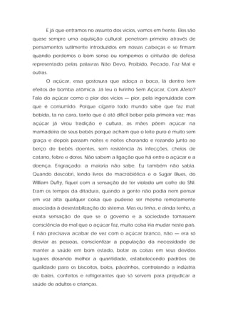 E já que entramos no assunto dos vícios, vamos em frente. Eles são
quase sempre uma aquisição cultural: penetram primeiro através de
pensamentos sutilmente introduzidos em nossas cabeças e se firmam
quando perdemos o bom senso ou rompemos o cinturão de defesa
representado pelas palavras Não Devo, Proibido, Pecado, Faz Mal e
outras.
O açúcar, essa gostosura que adoça a boca, lá dentro tem
efeitos de bomba atômica. Já leu o livrinho Sem Açúcar, Com Afeto?
Fala do açúcar como o pior dos vícios — pior, pela ingenuidade com
que é consumido. Porque cigarro todo mundo sabe que faz mal;
bebida, ta na cara, tanto que é até difícil beber pela primeira vez; mas
açúcar já virou tradição e cultura, as mães põem açúcar na
mamadeira de seus bebês porque acham que o leite puro é muito sem
graça e depois passam noites e noites chorando e rezando junto ao
berço de bebês doentes, sem resistência às infecções, cheios de
catarro, febre e dores. Não sabem a ligação que há entre o açúcar e a
doença. Engraçado: a maioria não sabe. Eu também não sabia.
Quando descobri, lendo livros de macrobiótica e o Sugar Blues, do
William Dufty, fiquei com a sensação de ter violado um cofre do SNI.
Eram os tempos da ditadura, quando a gente não podia nem pensar
em voz alta qualquer coisa que pudesse ser mesmo remotamente
associada à desestabilização do sistema. Mas eu tinha, e ainda tenho, a
exata sensação de que se o governo e a sociedade tomassem
consciência do mal que o açúcar faz, muita coisa iria mudar neste país.
E não precisava acabar de vez com o açúcar branco, não — era só
desviar as pessoas, conscientizar a população da necessidade de
manter a saúde em bom estado, botar as coisas em seus devidos
lugares dosando melhor a quantidade, estabelecendo padrões de
qualidade para os biscoitos, bolos, pãezinhos, controlando a indústria
de balas, confeitos e refrigerantes que só servem para prejudicar a
saúde de adultos e crianças.
 