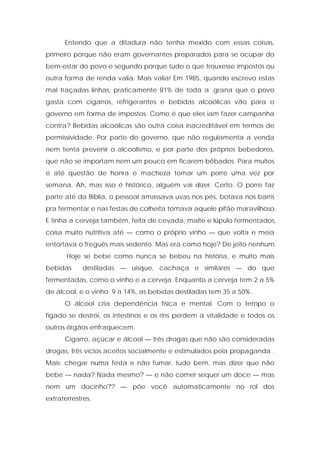 Entendo que a ditadura não tenha mexido com essas coisas,
primeiro porque não eram governantes preparados para se ocupar do
bem-estar do povo e segundo porque tudo o que trouxesse impostos ou
outra forma de renda valia. Mais valia! Em 1985, quando escrevo estas
mal traçadas linhas, praticamente 81% de toda a .grana que o povo
gasta com cigarros, refrigerantes e bebidas alcoólicas vão para o
governo em forma de impostos. Como é que eles iam fazer campanha
contra? Bebidas alcoólicas são outra coisa inacreditável em termos de
permissividade. Por parte do governo, que não regulamenta a venda
nem tenta prevenir o alcoolismo, e por parte dos próprios bebedores,
que não se importam nem um pouco em ficarem bêbados. Para muitos
é até questão de honra e macheza tomar um porre uma vez por
semana. Ah, mas isso é histórico, alguém vai dizer. Certo. O porre faz
parte até da Bíblia, o pessoal amassava uvas nos pés, botava nos barris
pra fermentar e nas festas de colheita tomava aquele pifão maravilhoso.
E tinha a cerveja também, feita de cevada, malte e lúpulo fermentados,
coisa muito nutritiva até — como o próprio vinho — que volta e meia
entortava o freguês mais sedento. Mas era como hoje? De jeito nenhum.
Hoje se bebe como nunca se bebeu na história, e muito mais
bebidas destiladas — uísque, cachaça e similares — do que
fermentadas, como o vinho e a cerveja. Enquanto a cerveja tem 2 a 5%
de álcool, e o vinho 9 a 14%, as bebidas destiladas tem 35 a 50%..
O álcool cria dependência física e mental. Com o tempo o
fígado se destrói, os intestinos e os rins perdem a vitalidade e todos os
outros órgãos enfraquecem.
Cigarro, açúcar e álcool — três drogas que não são consideradas
drogas, três vícios aceitos socialmente e estimulados pela propaganda .
Mais: chegar numa festa e não fumar, tudo bem, mas dizer que não
bebe — nada? Nada mesmo? — e não comer sequer um doce — mas
nem um docinho?? — põe você automaticamente no rol dos
extraterrestres.
 