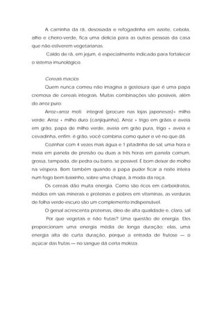 A carninha da rã, desossada e refogadinha em azeite, cebola,
alho e cheiro-verde, fica uma delícia para as outras pessoas da casa
que não estiverem vegetarianas.
Caldo de rã, em jejum, é especialmente indicado para fortalecer
o sistema imunológico.
Cereais macios
Quem nunca comeu não imagina a gostosura que é uma papa
cremosa de cereais integrais. Muitas combinações são possíveis, além
do arroz puro:
Arroz+arroz moti integral (procure nas lojas japonesas)+ milho
verde; Arroz + milho duro (canjiquinha), Arroz + trigo em grãos e aveia
em grão, papa de milho verde, aveia em grão pura, trigo + aveia e
cevadinha, enfim: é grão, você combina como quiser e vê no que dá.
Cozinhar com 4 vezes mais água e 1 pitadinha de sal, uma hora e
meia em panela de pressão ou duas a três horas em panela comum,
grossa, tampada, de pedra ou barro, se possível. É bom deixar de molho
na véspera. Bom também quando a papa puder ficar a noite inteira
num fogo bem baixinho, sobre uma chapa, à moda da roça.
Os cereais dão muita energia. Como são ricos em carboidratos,
médios em sais minerais e proteínas e pobres em vitaminas, as verduras
de folha verde-escuro são um complemento indispensável.
O gersal acrescenta proteínas, óleo de alta qualidade e, claro, sal.
Por que vegetais e não frutas? Uma questão de energia. Eles
proporcionam uma energia média de longa duração; elas, uma
energia alta de curta duração, porque a entrada de frutose — o
açúcar das frutas — no sangue dá certa moleza.
 