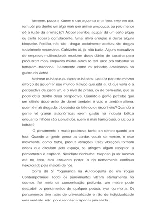 Também, pudera. Quem é que agüenta uma festa, hoje em dia,
sem pôr pra dentro um algo mais que anime um pouco, ou pelo menos
dê a ilusão da animação? Álcool desinibe, açúcar dá um certo pique
ou certa bobeira complacente, fumar ativa energias e desfaz alguns
bloqueios. Perdão, não são drogas socialmente aceitas, são drogas
socialmente necessárias. Cafézinho só, já não basta .Alguns executivos
de empresas multinacionais recebem doses diárias de cocaína para
produzirem mais, enquanto muitos outros só têm saco pra trabalhar se
fumarem maconha. Exatamente como os soldados americanos na
guerra do Vietnã.
Melhorar os hábitos ou piorar os hábitos, tudo faz parte do mesmo
esforço de agüentar esse mundo maluco que está aí. O que varia é a
perspectiva de cada um, e o nível de prazer, ou de bem-estar, que se
pode obter dentro dessa perspectiva. Quando a gente percebe que
um leitinho doce antes de dormir também é vício e também aliena,
quem é mais drogado: o bebedor de leite ou o maconheiro? Quando a
gente vê granas astronômicas serem gastas na indústria bélica
enquanto milhões são subnutridos, quem é mais transgressor, o juiz ou o
ladrão?
O pensamento é muito poderoso, tanto pra dentro quanto pra
fora. Quando a gente pensa as cordas vocais se mexem, e esse
movimento, como todos, produz vibrações. Essas vibrações formam
ondas que circulam pelo espaço, se atingem algum receptor, o
pensamento é captado. Novidade nenhuma: telepatia já fez sucesso
até no circo. Mas enquanto poder, o do pensamento continua
inexplorado pela maioria de nós.
Como diz Sri Yogananda na Autobiografia de um Yogue
Contemporâneo: Todos os pensamentos vibram eternamente no
cosmos. Por meio de concentração profunda, um mestre pode
descobrir os pensamentos de qualquer pessoa, viva ou morta. Os
pensamentos têm raízes de universalidade e não de individualidade
uma verdade não pode ser criada, apenas percebida..
 