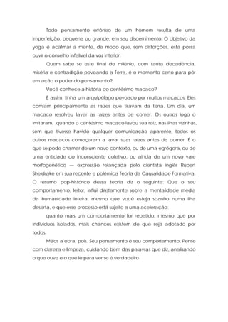 Todo pensamento errôneo de um homem resulta de uma
imperfeição, pequena ou grande, em seu discernimento. O objetivo da
yoga é acalmar a mente, de modo que, sem distorções, esta possa
ouvir o conselho infalível da voz interior.
Quem sabe se este final de milênio, com tanta decadência,
miséria e contradição povoando a Terra, é o momento certo para pôr
em ação o poder do pensamento?
Você conhece a história do centésimo macaco?
É assim: tinha um arquipélago povoado por muitos macacos. Eles
comiam principalmente as raízes que tiravam da terra. Um dia, um
macaco resolveu lavar as raízes antes de comer. Os outros logo o
imitaram, quando o centésimo macaco lavou sua raiz, nas ilhas vizinhas,
sem que tivesse havido qualquer comunicação aparente, todos os
outros macacos começaram a lavar suas raízes antes de comer. É o
que se pode chamar de um novo contexto, ou de uma egrégora, ou de
uma entidade do inconsciente coletivo, ou ainda de um novo vale
morfogenético — expressão relançada pelo cientista inglês Rupert
Sheldrake em sua recente e polêmica Teoria da Causalidade Formativa.
O resumo pop-histórico dessa teoria diz o seguinte: Que o seu
comportamento, leitor, influi diretamente sobre a mentalidade média
da humanidade inteira, mesmo que você esteja sozinho numa ilha
deserta, e que esse processo está sujeito a uma aceleração:
quanto mais um comportamento for repetido, mesmo que por
indivíduos isolados, mais chances existem de que seja adotado por
todos.
Mãos à obra, pois. Seu pensamento é seu comportamento. Pense
com clareza e limpeza, cuidando bem das palavras que diz, analisando
o que ouve e o que lê para ver se é verdadeiro.
 