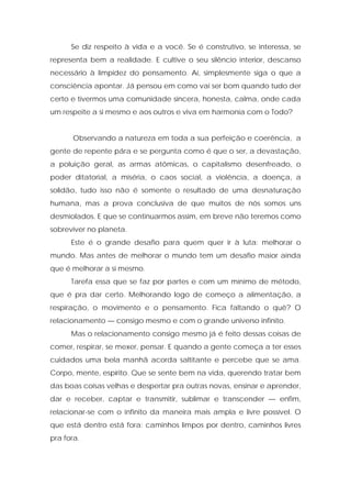 Se diz respeito à vida e a você. Se é construtivo, se interessa, se
representa bem a realidade. E cultive o seu silêncio interior, descanso
necessário à limpidez do pensamento. Aí, simplesmente siga o que a
consciência apontar. Já pensou em como vai ser bom quando tudo der
certo e tivermos uma comunidade sincera, honesta, calma, onde cada
um respeite a si mesmo e aos outros e viva em harmonia com o Todo?
Observando a natureza em toda a sua perfeição e coerência, a
gente de repente pára e se pergunta como é que o ser, a devastação,
a poluição geral, as armas atômicas, o capitalismo desenfreado, o
poder ditatorial, a miséria, o caos social, a violência, a doença, a
solidão, tudo isso não é somente o resultado de uma desnaturação
humana, mas a prova conclusiva de que muitos de nós somos uns
desmiolados. E que se continuarmos assim, em breve não teremos como
sobreviver no planeta.
Este é o grande desafio para quem quer ir à luta: melhorar o
mundo. Mas antes de melhorar o mundo tem um desafio maior ainda
que é melhorar a si mesmo.
Tarefa essa que se faz por partes e com um mínimo de método,
que é pra dar certo. Melhorando logo de começo a alimentação, a
respiração, o movimento e o pensamento. Fica faltando o quê? O
relacionamento — consigo mesmo e com o grande universo infinito.
Mas o relacionamento consigo mesmo já é feito dessas coisas de
comer, respirar, se mexer, pensar. E quando a gente começa a ter esses
cuidados uma bela manhã acorda saltitante e percebe que se ama.
Corpo, mente, espírito. Que se sente bem na vida, querendo tratar bem
das boas coisas velhas e despertar pra outras novas, ensinar e aprender,
dar e receber, captar e transmitir, sublimar e transcender — enfim,
relacionar-se com o infinito da maneira mais ampla e livre possível. O
que está dentro está fora: caminhos limpos por dentro, caminhos livres
pra fora.
 