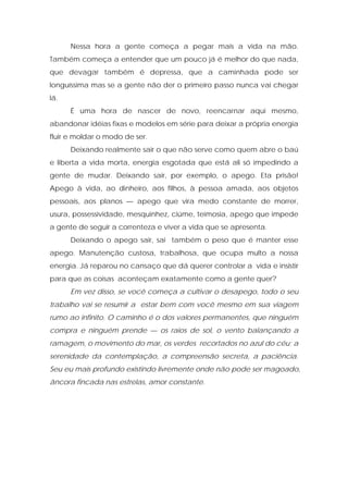 Nessa hora a gente começa a pegar mais a vida na mão.
Também começa a entender que um pouco já é melhor do que nada,
que devagar também é depressa, que a caminhada pode ser
longuíssima mas se a gente não der o primeiro passo nunca vai chegar
lá.
É uma hora de nascer de novo, reencarnar aqui mesmo,
abandonar idéias fixas e modelos em série para deixar a própria energia
fluir e moldar o modo de ser.
Deixando realmente sair o que não serve como quem abre o baú
e liberta a vida morta, energia esgotada que está ali só impedindo a
gente de mudar. Deixando sair, por exemplo, o apego. Eta prisão!
Apego à vida, ao dinheiro, aos filhos, à pessoa amada, aos objetos
pessoais, aos planos — apego que vira medo constante de morrer,
usura, possessividade, mesquinhez, ciúme, teimosia, apego que impede
a gente de seguir a correnteza e viver a vida que se apresenta.
Deixando o apego sair, sai também o peso que é manter esse
apego. Manutenção custosa, trabalhosa, que ocupa multo a nossa
energia. Já reparou no cansaço que dá querer controlar a vida e insistir
para que as coisas aconteçam exatamente como a gente quer?
Em vez disso, se você começa a cultivar o desapego, todo o seu
trabalho vai se resumir a estar bem com você mesmo em sua viagem
rumo ao infinito. O caminho é o dos valores permanentes, que ninguém
compra e ninguém prende — os raios de sol, o vento balançando a
ramagem, o movimento do mar, os verdes recortados no azul do céu; a
serenidade da contemplação, a compreensão secreta, a paciência.
Seu eu mais profundo existindo livremente onde não pode ser magoado,
âncora fincada nas estrelas, amor constante.
 