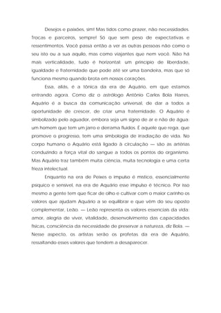 Desejos e paixões, sim! Mas tidos como prazer, não necessidades.
Trocas e parceiros, sempre! Só que sem peso de expectativas e
ressentimentos. Você passa então a ver as outras pessoas não como o
seu isto ou a sua aquilo, mas como viajantes que nem você. Não há
mais verticalidade, tudo é horizontal: um princípio de liberdade,
igualdade e fraternidade que pode até ser uma bandeira, mas que só
funciona mesmo quando brota em nossos corações.
Essa, aliás, é a tônica da era de Aquário, em que estamos
entrando agora. Como diz o astrólogo Antônio Carlos Bola Harres,
Aquário é a busca da comunicação universal, de dar a todos a
oportunidade de crescer, de criar uma fraternidade. O Aquário é
simbolizado pelo aguador, embora seja um signo de ar e não de água:
um homem que tem um jarro e derrama fluidos. É aquele que rega, que
promove o progresso, tem uma simbologia de irradiação de vida. No
corpo humano o Aquário está ligado à circulação — são as artérias
conduzindo a força vital do sangue a todos os pontos do organismo.
Mas Aquário traz também muita ciência, muita tecnologia e uma certa
frieza intelectual.
Enquanto na era de Peixes o impulso é místico, essencialmente
psíquico e sensível, na era de Aquário esse impulso é técnico. Por isso
mesmo a gente tem que ficar de olho e cultivar com o maior carinho os
valores que ajudam Aquário a se equilibrar e que vêm do seu oposto
complementar, Leão. — Leão representa os valores essenciais da vida:
amor, alegria de viver, vitalidade, desenvolvimento das capacidades
físicas, consciência da necessidade de preservar a natureza, diz Bola. —
Nesse aspecto, os artistas serão os profetas da era de Aquário,
ressaltando esses valores que tendem a desaparecer.
 