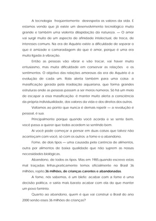 A tecnologia freqüentemente desrespeita os valores da vida. E
estamos vendo que já existe um desenvolvimento tecnológico muito
grande e também uma violenta dilapidação da natureza. — O amor
vai surgir muito de um aspecto de afinidade intelectual, de troca, de
interesses comuns. Na era de Aquário existe a dificuldade de separar o
que é amizade e camaradagem do que é amor, porque é uma era
muito ligada à vibração.
Então as pessoas vão vibrar e vão trocar, vai haver muito
entusiasmo, mas muita dificuldade em conservar as relações e os
sentimentos. O objetivo das relações amorosas da era de Aquário é a
evolução de cada um. Rola alerta também para uma coisa: a
massificação gerada pela irradiação aquariana, que forma grandes
estruturas onde as pessoas passam a ser meros números. Só há um meio
de escapar a essa massificação: é manter muito alerta a consciência
da própria individualidade, dos valores da vida e dos direitos dos outros.
Voltamos ao ponto que nunca é demais repetir — a revolução é
pessoal, é sua.
Principalmente porque quando você acorda e se sente bem,
você passa a querer que todos acordem se sentindo bem.
Aí você pode começar a pensar em duas coisas que talvez não
aconteçam com você, só com os outros: a fome e o abandono.
Fome, de dois tipos — uma causada pela carência de alimentos,
outra por alimentos de baixa qualidade que não suprem as nossas
necessidades biológicas.
Abandono, de todos os tipos. Mas em 1985,quando escrevo estas
mal traçadas linhas,praticamente temos oficialmente no Brasil 36
milhões, repito,36 milhões, de crianças carentes e abandonadas.
A fome, nós sabemos, é um blefe; acabar com a fome é uma
decisão política, e sairia mais barato acabar com ela do que manter
um povo faminto.
Quanto ao abandono, quem é que vai construir o Brasil do ano
2000 senão esses 36 milhões de crianças?
 