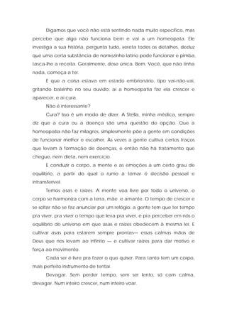 Digamos que você não está sentindo nada muito específico, mas
percebe que algo não funciona bem e vai a um homeopata. Ele
investiga a sua história, pergunta tudo, xereta todos os detalhes, deduz
que uma certa substância de nomezinho latino pode funcionar e pimba,
tasca-lhe a receita. Geralmente, dose única. Bem. Você, que não tinha
nada, começa a ter.
É que a coisa estava em estado embrionário, tipo vai-não-vai,
gritando baixinho no seu ouvido; aí a homeopatia faz ela crescer e
aparecer, e aí cura.
Não é interessante?
Cura? Isso é um modo de dizer. A Stella, minha médica, sempre
diz que a cura ou a doença são uma questão de opção. Que a
homeopatia não faz milagres, simplesmente põe a gente em condições
de funcionar melhor e escolher. Às vezes a gente cultiva certos traços
que levam à formação de doenças, e então não há tratamento que
chegue, nem dieta, nem exercício.
E conduzir o corpo, a mente e as emoções a um certo grau de
equilíbrio, a partir do qual o rumo a tomar é decisão pessoal e
intransferível.
Temos asas e raízes. A mente voa livre por todo o universo, o
corpo se harmoniza com a terra, mãe e amante. O tempo de crescer e
se soltar não se faz anunciar por um relógio: a gente tem que ter tempo
pra viver, pra viver o tempo que leva pra viver, e pra perceber em nós o
equilíbrio do universo em que asas e raízes obedecem à mesma lei. E
cultivar asas para estarem sempre prontas— essas calmas mãos de
Deus que nos levam ao infinito — e cultivar raízes para dar motivo e
força ao movimento.
Cada ser é livre pra fazer o que quiser. Para tanto tem um corpo,
mais perfeito instrumento de tentar.
Devagar. Sem perder tempo, sem ser lento, só com calma,
devagar. Num inteiro crescer, num inteiro voar.
 
