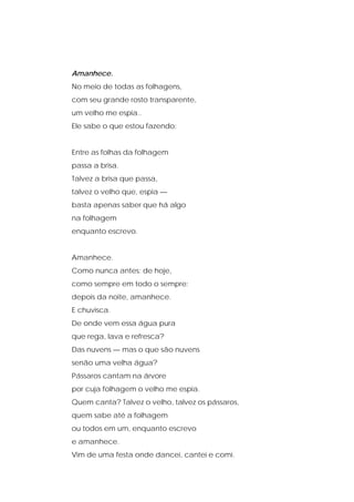 Amanhece.
No meio de todas as folhagens,
com seu grande rosto transparente,
um velho me espia..
Ele sabe o que estou fazendo:
Entre as folhas da folhagem
passa a brisa.
Talvez a brisa que passa,
talvez o velho que, espia —
basta apenas saber que há algo
na folhagem
enquanto escrevo.
Amanhece.
Como nunca antes: de hoje,
como sempre em todo o sempre:
depois da noite, amanhece.
E chuvisca.
De onde vem essa água pura
que rega, lava e refresca?
Das nuvens — mas o que são nuvens
senão uma velha água?
Pássaros cantam na árvore
por cuja folhagem o velho me espia.
Quem canta? Talvez o velho, talvez os pássaros,
quem sabe até a folhagem
ou todos em um, enquanto escrevo
e amanhece.
Vim de uma festa onde dancei, cantei e comi.
 
