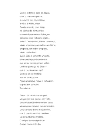 Cantei e dancei para as águas,
o sol, o mato e a pedra,
a espuma das cachoeiras,
a vida, a morte, o ser.
Comi camarão com feijão
na palma da minha mão
— comi dessa mesma folhagem
por onde esse velho me espia...
Velho? Quem sabe, talvez, um moço,
talvez um chinês, um judeu, um hindu,
um preto, um índio, um paxá,
talvez nada disso:
quem sabe é somente um jeito,
um modo especial de ventar
que se faz passar por um velho.
Como o palhaço no circo —
que é do circo sem ele?
Como o ar e o mistério:
ambos estão por aí.
Passa uma brisa, move a folhagem,
os pássaros cantam.
Amanhece.
Dentro de mim corre sangue.
Meus ossos têm carnes em volta.
Meus músculos movem meus ossos.
Meus nervos movem meus músculos.
Meu cérebro move meus nervos,
o ar é que move meu cérebro.
E o ar também é mistério.
O ar que estou respirando
é novo como este dia
 