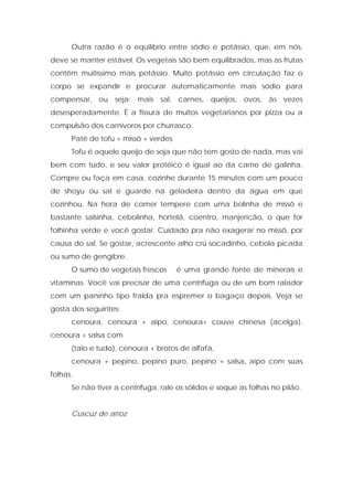 Outra razão é o equilíbrio entre sódio e potássio, que, em nós,
deve se manter estável. Os vegetais são bem equilibrados, mas as frutas
contêm muitíssimo mais potássio. Muito potássio em circulação faz o
corpo se expandir e procurar automaticamente mais sódio para
compensar, ou seja: mais sal, carnes, queijos, ovos, às vezes
desesperadamente. É a fissura de muitos vegetarianos por pizza ou a
compulsão dos carnívoros por churrasco.
Patê de tofu + missô + verdes
Tofu é aquele queijo de soja que não tem gosto de nada, mas vai
bem com tudo, e seu valor protéico é igual ao da carne de galinha.
Compre ou faça em casa, cozinhe durante 15 minutos com um pouco
de shoyu ou sal e guarde na geladeira dentro da água em que
cozinhou. Na hora de comer tempere com uma bolinha de missô e
bastante salsinha, cebolinha, hortelã, coentro, manjericão, o que for
folhinha verde e você gostar. Cuidado pra não exagerar no missô, por
causa do sal. Se gostar, acrescente alho crú socadinho, cebola picada
ou sumo de gengibre.
O sumo de vegetais frescos é uma grande fonte de minerais e
vitaminas. Você vai precisar de uma centrífuga ou de um bom ralador
com um paninho tipo fralda pra espremer o bagaço depois. Veja se
gosta dos seguintes:
cenoura, cenoura + aipo, cenoura+ couve chinesa (acelga),
cenoura + salsa com
(talo e tudo), cenoura + brotos de alfafa,
cenoura + pepino, pepino puro, pepino + salsa, aipo com suas
folhas.
Se não tiver a centrífuga, rale os sólidos e soque as folhas no pilão.
Cuscuz de arroz
 