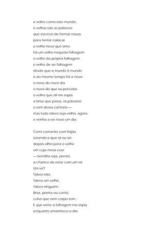 e velho como este mundo,
e velhas são as palavras
que escrevo de formas novas
para tentar colocar
o velho novo que sinto:
há um velho naquela folhagem
o velho da própria folhagem
o velho de ser folhagem
desde que o mundo é mundo
e ao mesmo tempo há o novo
o novo do novo dia
o novo do que eu percebo
o velho que ali me espia
a brisa que passa, os pássaros
o som dessa cantoria —
mas tudo talvez seja velho, agora
e venha a ser novo um dia.
Comi camarão com feijão
rezando o que só eu sei,
depois olhei para o velho
em cuja mesa ceei
— bendita seja, pensei,
a chance de estar com um rei.
Um rei?
Talvez não.
Talvez um velho.
Talvez ninguém.
Brisa, poeira ou canto,
coisa que nem corpo tem...
E que entre a folhagem me espia
enquanto amanhece-o dia.
 