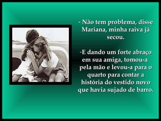Não tem problema, disse Mariana, minha raiva já secou. E dando um forte abraço em sua amiga, tomou-a  pela mão e levou-a para o quarto para contar a história do vestido novo que havia sujado de barro.     