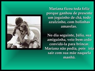 Mariana ficou toda feliz porque ganhou de presente um joguinho de chá, todo azulzinho, com bolinhas amarelas.  No dia seguinte, Júlia, sua amiguinha, veio bem cedo convidá-la para brincar. Mariana não podia, pois  iria sair com sua mãe naquela manhã. 