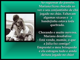 Ao regressar do passeio, Mariana ficou chocada ao  ver o seu conjuntinho de chá jogado no chão. Faltavam algumas xícaras e  a bandejinha estava toda quebrada.  Chorando e muito nervosa, Mariana desabafou: - Está vendo, mamãe, o que  a Júlia fez comigo?  Emprestei o meu brinquedo  e ela estragou tudo e ainda deixou jogado no chão! 