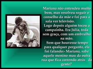 Mariana não entendeu muito bem, mas resolveu seguir o conselho da mãe e foi para a sala ver televisão.  Logo depois alguém tocou a campainha. Era Júlia, toda sem graça, com um embrulho na mão. Sem que houvesse tempo para qualquer pergunta, ela foi falando:- Mariana, sabe aquele menino mau da outra rua que fica correndo atrás  da gente?  