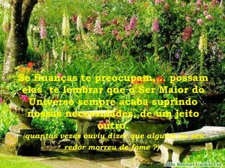 Se finanças te preocupam,... possam elas  te lembrar que o Ser Maior do Universo sempre acaba suprindo nossas necessidades, de um jeito outro. ( quantas vezes ouviu dizer que alguém ao seu redor morreu de fome ?)   