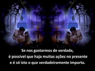 Se nos gostarmos de verdade,
é possível que haja muitas ações no presente
 e é só isto o que verdadeiramente importa.
 