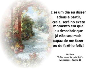 E se um dia eu disser
    adeus e partir,
 creia, será no exato
  momento em que
   eu descobrir que
   já não sou mais
  capaz de me fazer
 ou de fazê-lo feliz!

            Do livro
   "O Gol nosso de cada dia" –
     Mensagens - Página 21
 
