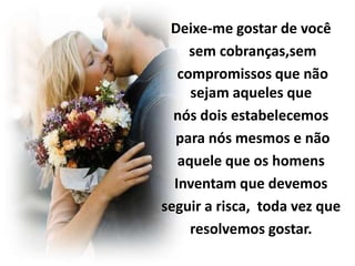 Deixe-me gostar de você
     sem cobranças,sem
   compromissos que não
     sejam aqueles que
  nós dois estabelecemos
  para nós mesmos e não
   aquele que os homens
  Inventam que devemos
seguir a risca, toda vez que
     resolvemos gostar.
 