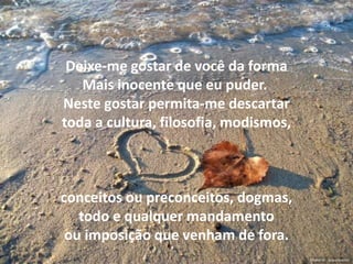 Deixe-me gostar de você da forma
   Mais inocente que eu puder.
Neste gostar permita-me descartar
toda a cultura, filosofia, modismos,



conceitos ou preconceitos, dogmas,
   todo e qualquer mandamento
 ou imposição que venham de fora.
 