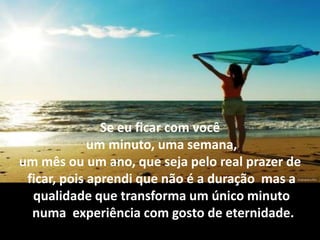 Se eu ficar com você
             um minuto, uma semana,
um mês ou um ano, que seja pelo real prazer de
 ficar, pois aprendi que não é a duração mas a
  qualidade que transforma um único minuto
  numa experiência com gosto de eternidade.
 