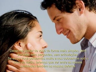 Deixe-me gostar de você da forma mais simples, sem porquês, sem perguntas, sem articulações. Se eu ou você pensarmos muito e nos colocarmos sob o crivo da razão, teremos que ver entre as nossas qualidades também os nossos defeitos. 