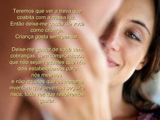 Teremos que ver a treva que coabita com a nossa luz.  Então deixe-me gostar de você como criança. Criança gosta sem pensar. Deixe-me gostar de você sem cobranças, sem compromissos que não sejam aqueles que nós dois estabelecemos para nós mesmos  e não aqueles que os homens inventam que devemos seguir à risca, toda vez que resolvemos gostar. 