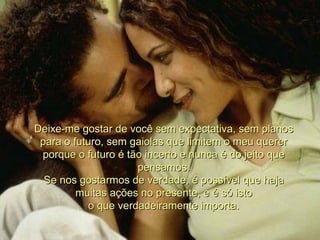 Deixe-me gostar de você sem expectativa, sem planos para o futuro, sem gaiolas que limitem o meu querer porque o futuro é tão incerto e nunca é do jeito que pensamos. Se nos gostarmos de verdade, é possível que haja muitas ações no presente, e é só isto o que verdadeiramente importa. 