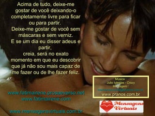 Acima de tudo, deixe-me gostar de você deixando-o completamente livre para ficar ou para partir.  Deixe-me gostar de você sem máscaras e sem verniz. E se um dia eu disser adeus e partir,  creia, será no exato momento em que eu descobrir que já não sou mais capaz de me fazer ou de lhe fazer feliz. www.fatimairene.prosaeverso.net www.fatimairene.com www.mensagensvirtuais.com.br Música : Julio Iglesias - Crazy Montagem : [email_address]   www.pranos.com.br 