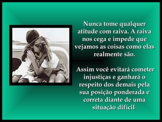 Nunca tome qualquer atitude com raiva. A raiva nos cega e impede que vejamos as coisas como elas realmente são. Assim você evitará cometer injustiças e ganhará o respeito dos demais pela sua posição ponderada e correta diante de uma situação difícil  