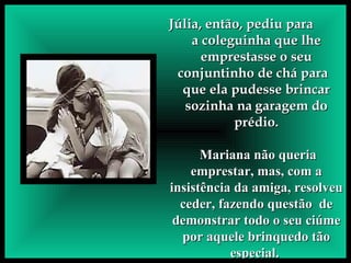 Júlia, então, pediu para  a coleguinha que lhe emprestasse o seu conjuntinho de chá para  que ela pudesse brincar sozinha na   garagem do prédio. Mariana não queria emprestar, mas, com a insistência da amiga, resolveu ceder, fazendo questão  de demonstrar todo o seu ciúme por aquele brinquedo tão especial.   