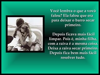 Você lembra o que a vovó falou? Ela falou que era  para deixar o barro secar primeiro. Depois ficava mais fácil limpar. Pois é, minha filha, com a raiva é a mesma coisa. Deixa a raiva secar primeiro. Depois fica bem mais fácil resolver tudo. 