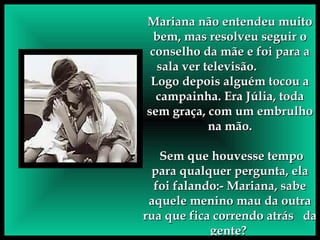 Mariana não entendeu muito bem, mas resolveu seguir o conselho da mãe e foi para a sala ver televisão.  Logo depois alguém tocou a campainha. Era Júlia, toda sem graça, com um embrulho na mão. Sem que houvesse tempo para qualquer pergunta, ela foi falando:- Mariana, sabe aquele menino mau da outra rua que fica correndo atrás  da gente?  