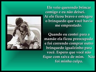 Ele veio querendo brincar comigo e eu não deixei.  Aí ele ficou bravo e estragou  o brinquedo que você havia me emprestado.  Quando eu contei para a mamãe ela ficou preocupada  e foi correndo comprar outro brinquedo igualzinho para você. Espero que você não fique com raiva de mim.  Não foi minha culpa. 