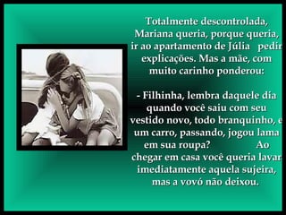 Totalmente descontrolada, Mariana queria, porque queria, ir ao apartamento de Júlia  pedir explicações. Mas a mãe, com muito carinho ponderou: - Filhinha, lembra daquele dia quando você saiu com seu vestido novo, todo branquinho, e um carro, passando, jogou lama em sua roupa?  Ao chegar em casa você queria lavar imediatamente aquela sujeira, mas a vovó não deixou.  