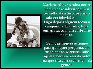 Mariana não entendeu muito bem, mas resolveu seguir o conselho da mãe e foi para a sala ver televisão.  Logo depois alguém tocou a campainha. Era Júlia, toda sem graça, com um embrulho na mão. Sem que houvesse tempo para qualquer pergunta, ela foi falando:- Mariana, sabe aquele menino mau da outra rua que fica correndo atrás  da gente?  