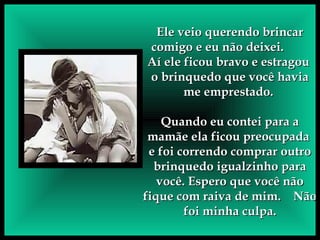Ele veio querendo brincar comigo e eu não deixei.  Aí ele ficou bravo e estragou  o brinquedo que você havia me emprestado.  Quando eu contei para a mamãe ela ficou preocupada  e foi correndo comprar outro brinquedo igualzinho para você. Espero que você não fique com raiva de mim.  Não foi minha culpa. 