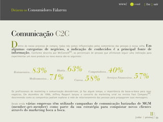 www/            e-mail   { Esc } sair

Deixem os Consumidores Falarem




Comunicação C2C
D                                                                                                              Em
     entro do nosso processo de compra, todos nós somos influenciados pelos comentários das pessoas à nossa volta.
algumas categorias de negócios, a indicação de conhecidos é a principal fonte de
informação. Conforme descrito por McConnell (5) , os percentuais de pessoas que afirmaram seguir uma indicação para
experimentar um novo produto ou nova marca são os seguintes:




  Restaurantes...   83%                Hotéis...   63%            Computadores...   40%
               Medicamentos...   71%                  Carros...   58%            Serviços Financeiros...   57%
Os profissionais de marketing e comunicação descobriram, já faz algum tempo, a importância do boca-a-boca para seus
negócios. Em dezembro de 1996, Jeffrey Rayport lançou o conceito do marketing viral na revista Fast Company (6) ,
descrevendo como as companhias podiam explorar a rede de relacionamento das pessoas para propagarem suas mensagens.

         várias empresas têm utilizado campanhas de comunicação batizadas de MGM
Desde então
(member-get-member) como parte da sua estratégia para conquistar novos clientes
através do marketing boca a boca.
                                                                                                                         1}
                                                                                                                         1
                                                                                                           {voltar / próxima}   39
 