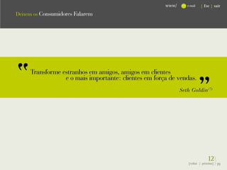 www/      e-mail   { Esc } sair

Deixem os Consumidores Falarem




     Transforme estranhos em amigos, amigos em clientes
                 e o mais importante: clientes em força de vendas.
                                                             Seth Goldin (7)




                                                                             12}
                                                                {voltar / próxima}   39
 
