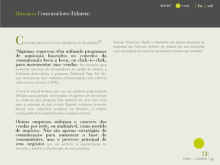 www/          e-mail   { Esc } sair

Deixem os Consumidores Falarem




C    onforme descrito no livro Marketing de Resultados (8) :   Amway, Primerica, Nuskin e Herbalife são alguns exemplos de
                                                               empresas que faturam milhões de dólares por ano baseando
“Algumas empresas têm utilizado programas




                                                                                                              .
                                                               suas estratégias de negócios no modelo member-get-member.“
de aquisição baseados no conceito da
comunicação boca a boca, ou click-to-click,
para incrementar suas vendas. Por exemplo: para
aumentar sua base de consumidores de cartão de crédito, a
Credicard desenvolveu o programa Credicard Paga Pra Ver,
que recompensa seus melhores influenciadores com prêmios
como carros, scooters e DVDs.

A livraria virtual Amazon, por sua vez, promove programas de
afiliação para pessoas interessadas em ganhar um percentual
da venda de seus produtos. Elas colocam em seus sites links
para o endereço da loja virtual. Quando visitantes oriundos
desses sites adquirem produtos na Amazon, o crédito
correspondente é disponibilizado automaticamente.

Outras empresas utilizam o conceito das
vendas por rede, ou multinível, como modelo
de negócios. Não são apenas estratégias de
comunicação para aumentar a base de
consumidores, mas o processo principal de
seus negócios que vai permitir a capilarização no
mercado e ampliar a distribuição de seus produtos.
                                                                                                                        13}
                                                                                                           {voltar / próxima}   39
 