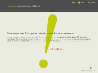 !
                                                                                     www/        e-mail   { Esc } sair

Deixem os Consumidores Falarem




Campanhas bem feitas podem atingir resultados impressionantes.
Imagine a seguinte situação proposta por Godin (2) : uma empresa envia uma mensagem viral para 10 pessoas .
A metade desse grupo se interessa pelo conceito recebido e cada uma destas pessoas repassa a mensagem
para 5 novos conhecidos. Se este padrão se repetir por 18 rodadas , o número total de pessoas atingidas será de


                                                        58 milhões!




                                                                                                               14}
                                                                                                  {voltar / próxima}   39
 