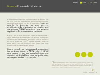 www/               e-mail     { Esc } sair

Deixem os Consumidores Falarem




                                                                                                    ...
A promessa de atingir uma base significativa de pessoas com
um baixo custo é o sonho de todo profissional de marketing,
mesmo que esse volume não seja de 58 milhões. Antes da
adoção da internet por uma parcela
significativa da população, as chances das
campanhas MGM atingirem um número
expressivo de pessoas eram mínimas.
A razão é que os meios disponíveis até então não permitiam a
rápida propagação da informação. Com quantas pessoas você
conseguia falar pessoalmente ou manter contato telefônico
no fim da década de 1990? (*) Algumas dezenas, talvez um
pouco mais? Com qual freqüência você falava com essas
pessoas? Duas ou três vezes por semana?

Com o e-mail e os programas de mensagens
instantâneas como o MSN, não é difícil
uma pessoa ter em sua agenda de contatos
centenas de indivíduos com as quais troca
mensagens várias vezes ao dia.

                                                               (*) O período abordado se refere à data em que a internet consegue atingir uma
                                                               base significativa de internautas, na casa dos 50 milhões de indivíduos. O
                                                               objetivo, neste caso, é permitir a comparação da facilidade de conexão entre as
                                                               pessoas antes e depois da popularização da rede virtual.


                                                                                                                                           15}
                                                                                                                           {voltar / próxima}    39
 