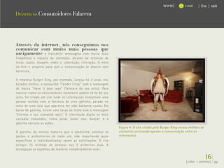 www/           e-mail   { Esc } sair

Deixem os Consumidores Falarem




Através da internet, nós conseguimos nos
comunicar com muito mais pessoas que
antigamente e transmitir mensagens com muito mais
freqüência e riqueza de conteúdo, através de recursos de
texto, áudio, imagem, vídeo e, sobretudo, interação. O meio
on-line é propício para que a comunicação se alastre sem
barreiras.

A empresa Burger King, por exemplo, lançou há 2 anos, nos
Estados Unidos, o sanduíche “Tender Crisp” com a mensagem
de marca “Have it your way” (Tenha-o do seu jeito). Para
mostrar como os consumidores realmente podem tê-lo do seu
jeito, foi criado um site onde os internautas encontram uma
pessoa vestida com a fantasia de uma galinha, parada no
meio de uma sala que aparenta ter sido bastante usada. Em
baixo da galinha, existe uma caixa de texto com a mensagem
“Escreva o seu comando aqui”. O internauta digita os mais
variados comandos, como pular, botar ovo, dançar, e a
galinha executa as ações.
                                                               Figura 4: O site criado pela Burger King atraiu milhões de
A galinha, da mesma maneira que o sanduíche, satisfaz os       visitantes utilizando apenas a comunicação entre os
gostos e preferências de cada um, não importando quão          internautas.
específicas e individualizadas sejam as solicitações. O site
atingiu 15 milhões de acessos nos 5 primeiros dias. A
divulgação se espalhou de maneira completamente viral.

                                                                                                                            16}
                                                                                                            {voltar / próxima}   39
 