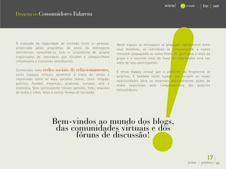 !
                                                                                             www/          e-mail   { Esc } sair

Deixem os Consumidores Falarem




A evolução     da capacidade de conexão entre as pessoas,       Neste espaço, as mensagens se propagam rapidamente entre
propiciada     pelos programas de envio de mensagens            seus membros, os indivíduos se comprometem a nunca
eletrônicas,    consolida-se com o surgimento de grupos         enviarem propaganda ou outra forma de spam para o resto do
organizados     de indivíduos que dividem e compartilham        grupo e o controle total do fluxo de informações está nas
informações    e interesses semelhantes.                        mãos de seus participantes.

Conhecidos como redes sociais de relacionamento,                É nesse espaço virtual que o problema da Kryptonite se
estes espaços virtuais permitem a troca de idéias e             originou. É também neste espaço que surgem as novas
impressões sobre os mais variados temas, como religião,
                                                                oportunidades para as empresas desenvolverem ações de
política, futebol, empresas, produtos, turismo, arte e
                                                                mídia suportadas pelo comportamento dos próprios
economia. Seus participantes trocam opiniões, links, arquivos
                                                                consumidores.
de áudio e vídeo, fotos e outras formas de conteúdo.




                        Bem-vindos ao mundo dos blogs,
                         das comunidades virtuais e dos
                              fóruns de discussão!

                                                                                                                         17}
                                                                                                            {voltar / próxima}   39
 