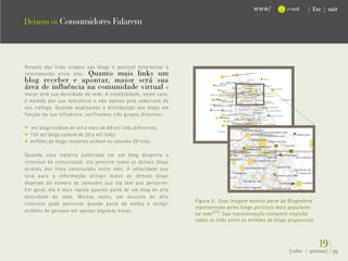 www/          e-mail   { Esc } sair

Deixem os Consumidores Falarem




Através dos links criados nos blogs é possível determinar a
interconexão entre eles. Quanto mais links um
blog receber e apontar, maior será sua
área de influência na comunidade virtual e
maior será sua densidade de rede. A credibilidade, neste caso,
é medida por sua relevância e não apenas pela cobertura do
seu tráfego. Quando analisamos a distribuição dos blogs em
função da sua influência, verificamos três grupos distintos:

  mil blogs exibem de mil a mais de 60 mil links diferentes;
  155 mil blogs exibem de 20 a mil links;
  milhões de blogs restantes exibem no máximo 20 links.

Quando uma matéria publicada em um blog desperta o
interesse da comunidade, ela percorre todos os demais blogs
através dos links construídos entre eles. A velocidade que
leva para a informação atingir todos os demais blogs
depende do número de conexões que ela tem que percorrer.
Em geral, ela é mais rápida quando parte de um blog de alta
densidade de rede. Muitas vezes, um assunto de alto
                                                                 Figura 5: Essa imagem mostra parte da Blogesfera
interesse pode percorrer grande parte da malha e atingir
                                                                 representada pelos blogs políticos mais populares
milhões de pessoas em apenas algumas horas.
                                                                 na rede (21) . Sua representação completa engloba
                                                                 todos os links entre os milhões de blogs disponíveis.



                                                                                                                         19}
                                                                                                          {voltar / próxima}   39
 
