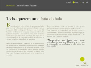 www/           e-mail   { Esc } sair

Deixem os Consumidores Falarem




Todos querem uma fatia do bolo




                                                                                                              .
B      uscando atingir estes milhões de pessoas espalhadas
pela internet, a fabricante de automóveis Mazda resolveu
                                                              Como uma pessoa física, no começo de sua carreira
                                                              profissional, poderia bancar os custos desta iniciativa?
lançar, em 2004, um blog para divulgar o seu modelo M3.       Para chegarem no responsável não demorou muito. O
Sua idéia foi desenvolver um espaço em que os internautas     resultado para a Mazda foi devastador, gerando milhares de
pudessem encontrar e compartilhar vídeos. Sem mencionar       comentários negativos sobre sua atitude. Rick Bruner (12) do
quem estava por trás dessa estratégia, ela forjou que a       Business Blog Consulting declarou:
autoria do blog era de um jovem assistente de fotografia de
22 anos, conhecido como Garoto de Hollywood.                  “Marqueteiros, por favor, por favor,
                                                              entendam de uma vez: blogs tem a ver com
Depois da publicação de 3 comerciais de 30 segundos cada      a construção de confiança e não com sua
um, promovendo os veículos da companhia, alguns indivíduos    destruição.”
da comunidade desconfiaram da veracidade do blog. A farsa
foi rapidamente desmascarada quando algumas pessoas
descobriram que a empresa que hospedava as páginas desse
blog era a Rackspace, uma das mais caras companhias do
mercado.




                                                                                                                        20}
                                                                                                           {voltar / próxima}   39
 