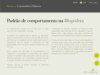 www/           e-mail   { Esc } sair

Deixem os Consumidores Falarem




                                                                                                                          .
Padrão de comportamento na Blogesfera
As características básicas que um blog deve ter para          A Microsoft, por exemplo, contratou um blogueiro oficial
sobreviver são credibilidade e presença.                      especialmente para conversar com os internautas. A General
                                                              Motors criou o blog Fastlane, onde vários executivos da
O primeiro item significa que as pessoas que participam       companhia escrevem matérias sobre a indústria automobilística.
deste universo devem ter uma cara, uma voz. Não são aceitos
anônimos, que se escondem atrás de nomes fantasia para se     A Vespa foi ainda mais longe. Ela criou o blog Vespablogs e
relacionarem com os outros. É fundamental ter uma             contratou quatro jovens para escreverem sobre mobilidade
personalidade e fazer com que as pessoas acreditem nas suas   na vida urbana, falando sobre como as pessoas podem
palavras.                                                     chegar de um ponto a outro da cidade de maneira rápida,
                                                              fácil e divertida. Diferente da Mazda, porém, ela declara
Outro quesito que não pode ser desconsiderado é a             explicitamente sua relação com os contratados na seção de
freqüência de participação na comunidade. Não adianta         perguntas mais freqüentes do blog (13) :
escrever ou comentar sobre uma matéria uma vez por ano.
Você deve participar com a intensidade necessária para que
as pessoas conheçam suas posições e interajam com você.


Algumas empresas já buscam participar da blogesfera
seguindo esses padrões.

                                                                                                                          21}
                                                                                                             {voltar / próxima}   39
 