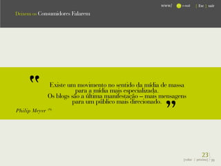 www/    e-mail   { Esc } sair

Deixem os Consumidores Falarem




               Existe um movimento no sentido da mídia de massa
                          para a mídia mais especializada.
               Os blogs são a última manifestação – mais mensagens
                        para um público mais direcionado.
Philip Meyer   (9)




                                                                             23}
                                                                {voltar / próxima}   39
 