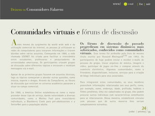 www/           e-mail   { Esc } sair

Deixem os Consumidores Falarem




Comunidades virtuais e fóruns de discussão
A      ntes mesmo do surgimento da world wide web e da
utilização comercial da internet, as pessoas já utilizavam as
                                                                Os fóruns de discussão do passado
                                                                progrediram em sistemas dinâmicos mais
redes de computadores para trocarem informações e tirarem       sofisticados, conhecidos como comunidades
dúvidas sobre vários assuntos. Começando em 1980, a rede        virtuais. Esse termo foi atribuído pelo livro de mesmo
chamada USENET foi criada para facilitar o intercâmbio          título escrito por Howard Rheingold (14) em 1993. Os
entre estudantes, professores e pesquisadores de                participantes de hoje podem enviar e receber e-mails de
universidades americanas. Os participantes criavam grupos       pessoas do grupo, trocar arquivos de música, imagem e
de discussão sobre diferentes tópicos e enviavam e recebiam     vídeo, participar de jogos on-line e comprar através do
mensagens via e-mail.                                           comércio eletrônico. Algumas comunidades, como a
                                                                Friendster, disponibilizam, inclusive, serviços para a criação
Apesar de os primeiros grupos focarem em assuntos técnicos,
                                                                de blogs individuais para seus associados.
logo os tópicos começaram a abordar outras questões, como
música, esporte e drogas. Através da CompuServe, os fóruns
                                                                Para integrarem estas comunidades, os seus membros
de discussão que existiam no universo acadêmico passaram a
atuar no campo comercial.                                       preenchem informações relacionadas aos seus perfis, como,
                                                                por exemplo, nome, endereço, idade, profissão, hobbies e
Em 1990, a América Online estabeleceu-se como o maior           filmes prediletos. Uma vez cadastrados no grupo, eles podem
provedor desse tipo de serviço, dando notoriedade a diversas    procurar outros indivíduos com características semelhantes
comunidades, como a Motley Fool para investidores               para se relacionarem. Dessa maneira, estabelecem vínculos
individuais, a Blackberry Creek para pré-adolescentes e a       com pessoas que de outra maneira lhes seriam
SeniorNet para a população adulta.                              completamente estranhas.
                                                                                                                            24}
                                                                                                               {voltar / próxima}   39
 