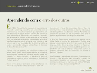 www/          e-mail   { Esc } sair

Deixem os Consumidores Falarem




Aprendendo com o erro dos outros
E     m 1994, Thomas Nicely, professor de matemática da
Faculdade Lynchburg, descobriu um problema com o
                                                              compreender a força da comunicação boca a boca na
                                                              internet, tratava cada reclamação de maneira individual, e
processador de computador Pentium, que apresentava um         não como parte de uma discussão coletiva. Pior ainda, sua
erro de divisão em alguns de seus cálculos. Ele contatou a    resposta era que este não era um problema sério para as
Intel, fabricante do processador, para informar o ocorrido,   pessoas se preocuparem. Isto só agravou a situação.
mas a resposta da empresa foi que este tipo de erro nunca
tinha sido observado antes e que, provavelmente, a fonte do   O New York Times chegou a publicar uma matéria com o
mau funcionamento deveria ser outra, como a lógica do seu     título “Falha no circuito dos processadores Pentium gera
software ou do seu compilador. Ele decidiu ir a público e     cálculo errado, admite a Intel”. O presidente e CEO da
contar o ocorrido. Ele entrou em um dos fóruns de discussão   empresa, Andy Grove, precisou interferir e fazer um
da CompuServe e escreveu (16) :                               comunicado, assumindo o problema e pedindo paciência aos
                                                              envolvidos até que a empresa conseguisse resolver o
“Parece haver um problema no processador numérico de          problema detectado. Mas os envolvidos não tiveram a
muitos, talvez todos, processadores Pentium. A unidade de     paciência esperada.
ponto flutuante retorna erro em certas divisões, como, por
exemplo: 1 / 824633702441.0. Eu gostaria de ouvir os          Os efeitos para a marca foram desastrosos. Para completar o
resultados de testes de outros processadores similares ao     cenário, a IBM anunciou que cancelaria a compra de
Pentium também.”                                              computadores baseados nos processadores Pentium e esta
                                                              notícia virou destaque na imprensa, com o título “IBM pára
Várias outras pessoas publicaram erros semelhantes nos        a compra de computadores com chips falhos”.
fóruns de discussão e a notícia se alastrou. A Intel, sem
                                                                                                                       26}
                                                                                                          {voltar / próxima}   39
 
