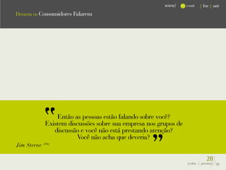 www/      e-mail   { Esc } sair

Deixem os Consumidores Falarem




                  Então as pessoas estão falando sobre você?
              Existem discussões sobre sua empresa nos grupos de
                 discussão e você não está prestando atenção?
                          Você não acha que deveria?
Jim Sterne   (16)



                                                                                28}
                                                                   {voltar / próxima}   39
 